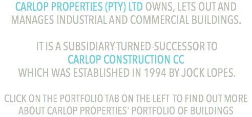 CARLOP PROPERTIES (PTY) LTD OWNS, LETS OUT AND MANAGES INDUSTRIAL AND COMMERCIAL BUILDINGS. IT IS A SUBSIDIARY-TURNED-SUCCESSOR TO  CARLOP CONSTRUCTION CC WHICH WAS ESTABLISHED IN 1994 BY JOCK LOPES. CLICK ON THE PORTFOLIO TAB ON THE LEFT TO FIND OUT MORE ABOUT CARLOP PROPERTIES' PORTFOLIO OF BUILDINGS