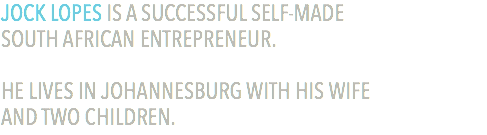 JOCK LOPES IS A SUCCESSFUL SELF-MADE  SOUTH AFRICAN ENTREPRENEUR. HE LIVES IN JOHANNESBURG WITH HIS WIFE  AND TWO CHILDREN.