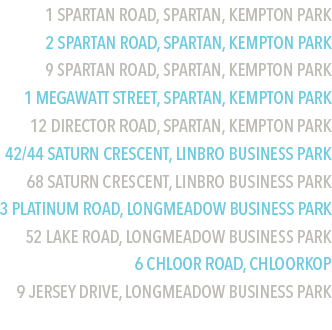 1 Spartan Road, Spartan, Kempton Park
2 Spartan Road, Spartan, Kempton Park
9 Spartan Road, Spartan, Kempton Park
1 Megawatt Street, Spartan, Kempton Park
12 Director Road, Spartan, Kempton Park
42/44 Saturn Crescent, Linbro Business Park
68 Saturn Crescent, Linbro Business Park
3 Platinum Road, Longmeadow Business Park
52 Lake Road, Longmeadow Business Park
6 Chloor Road, Chloorkop 
9 Jersey Drive, Longmeadow business Park