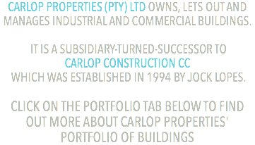 CARLOP PROPERTIES (PTY) LTD OWNS, LETS OUT AND MANAGES INDUSTRIAL AND COMMERCIAL BUILDINGS. IT IS A SUBSIDIARY-TURNED-SUCCESSOR TO  CARLOP CONSTRUCTION CC WHICH WAS ESTABLISHED IN 1994 BY JOCK LOPES. CLICK ON THE PORTFOLIO TAB BELOW TO FIND OUT MORE ABOUT CARLOP PROPERTIES' PORTFOLIO OF BUILDINGS