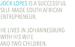 JOCK LOPES IS A SUCCESSFUL SELF-MADE SOUTH AFRICAN ENTREPRENEUR. HE LIVES IN JOHANNESBURG WITH HIS WIFE  AND TWO CHILDREN.