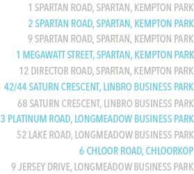 1 Spartan Road, Spartan, Kempton Park
2 Spartan Road, Spartan, Kempton Park
9 Spartan Road, Spartan, Kempton Park
1 Megawatt Street, Spartan, Kempton Park
12 Director Road, Spartan, Kempton Park
42/44 Saturn Crescent, Linbro Business Park
68 Saturn Crescent, Linbro Business Park
3 Platinum Road, Longmeadow Business Park
52 Lake Road, Longmeadow Business Park
6 Chloor Road, Chloorkop
9 Jersey Drive, Longmeadow Business Park