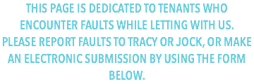 THIS PAGE IS DEDICATED TO TENANTS WHO ENCOUNTER FAULTS WHILE LETTING WITH US.
PLEASE REPORT FAULTS TO TRACY OR JOCK, OR MAKE AN ELECTRONIC SUBMISSION BY USING THE FORM BELOW.